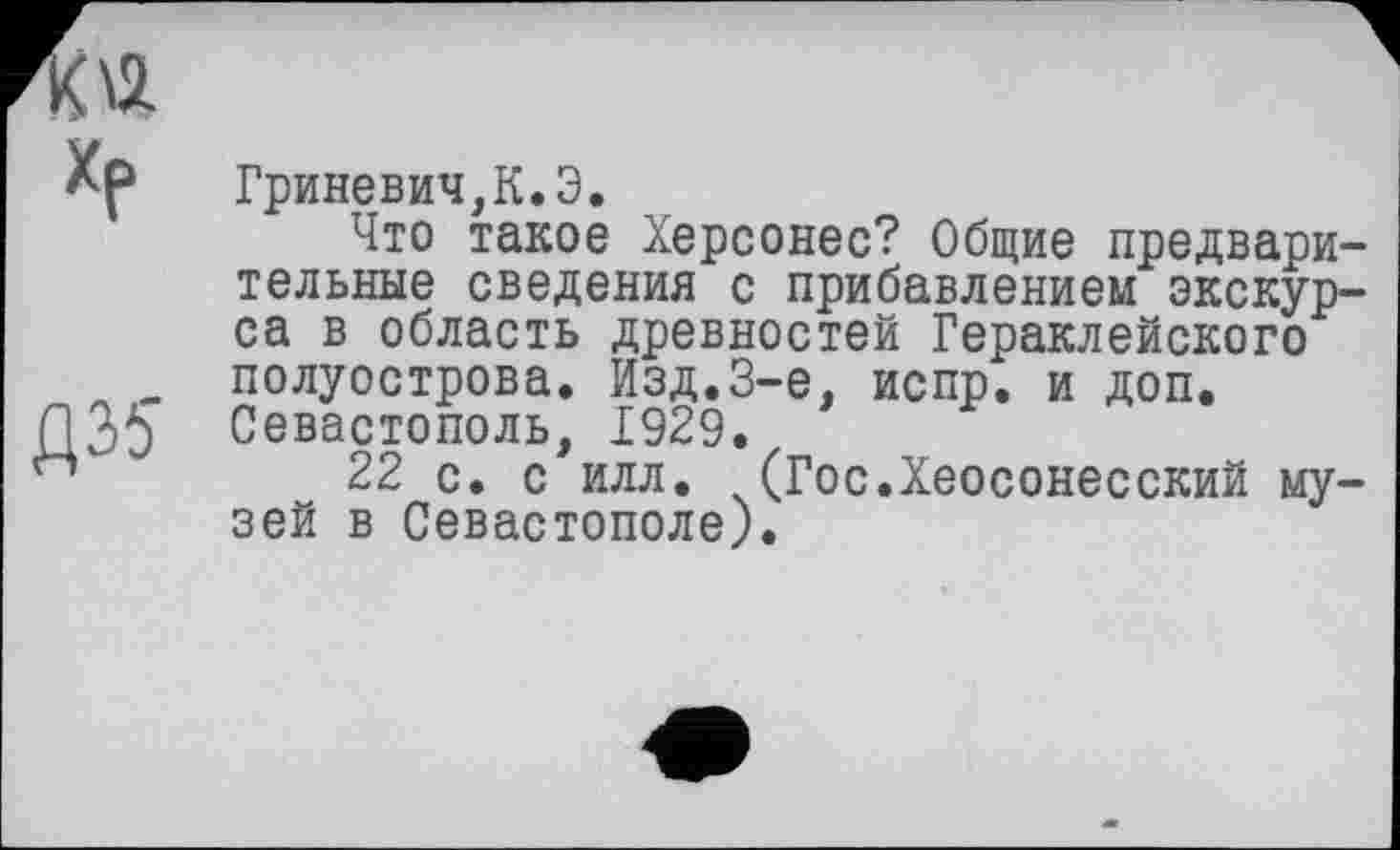 ﻿хр
Д35
Гриневич,К.Э.
Что такое Херсонес? Общие предварительные сведения с прибавлением экскурса в область древностей Гераклейского полуострова. Изд.3-є, испр. и доп. Севастополь, 1929.
22 с. с илл. (Гос.Хеосонесский музей в Севастополе).